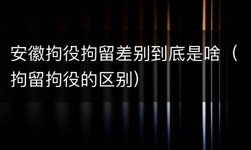 安徽拘役拘留差别到底是啥（拘留拘役的区别）