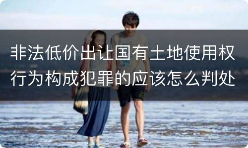 非法低价出让国有土地使用权行为构成犯罪的应该怎么判处