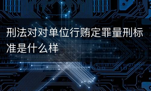 刑法对对单位行贿定罪量刑标准是什么样
