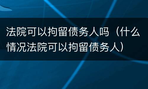 法院可以拘留债务人吗（什么情况法院可以拘留债务人）