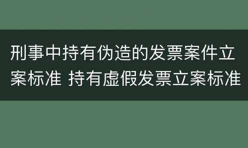 刑事中持有伪造的发票案件立案标准 持有虚假发票立案标准