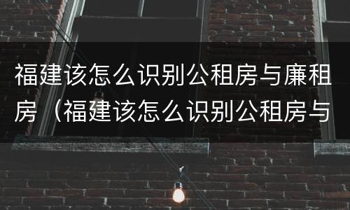福建该怎么识别公租房与廉租房（福建该怎么识别公租房与廉租房的关系）