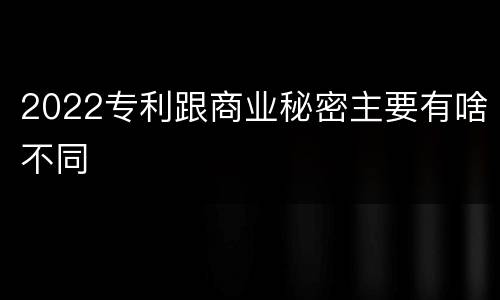 2022专利跟商业秘密主要有啥不同