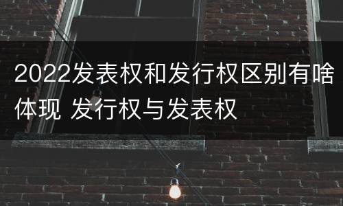2022发表权和发行权区别有啥体现 发行权与发表权
