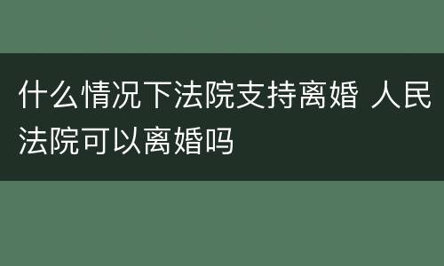 什么情况下法院支持离婚 人民法院可以离婚吗
