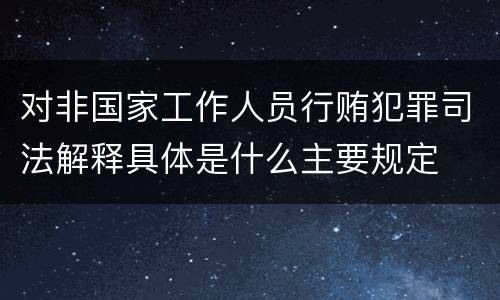 对非国家工作人员行贿犯罪司法解释具体是什么主要规定
