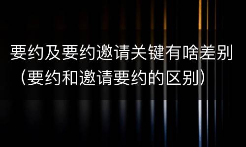 要约及要约邀请关键有啥差别（要约和邀请要约的区别）