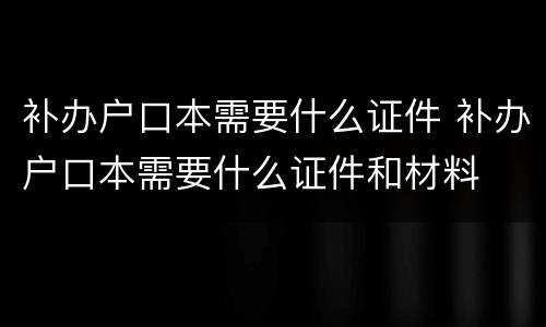 补办户口本需要什么证件 补办户口本需要什么证件和材料