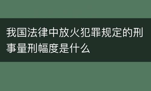 我国法律中放火犯罪规定的刑事量刑幅度是什么