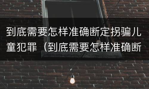 到底需要怎样准确断定拐骗儿童犯罪（到底需要怎样准确断定拐骗儿童犯罪行为）