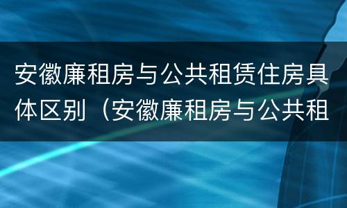 安徽廉租房与公共租赁住房具体区别（安徽廉租房与公共租赁住房具体区别是什么）