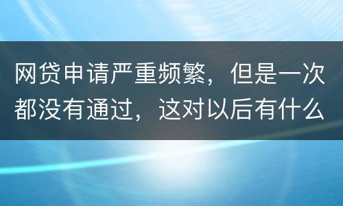 网贷申请严重频繁，但是一次都没有通过，这对以后有什么影响