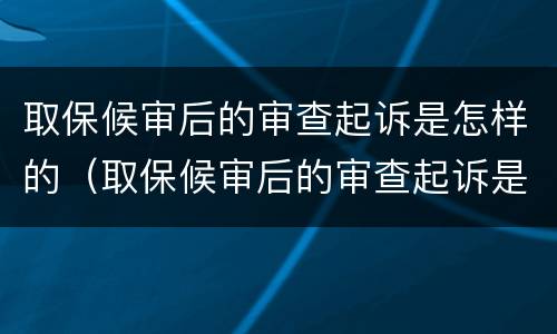 取保候审后的审查起诉是怎样的（取保候审后的审查起诉是怎样的流程）
