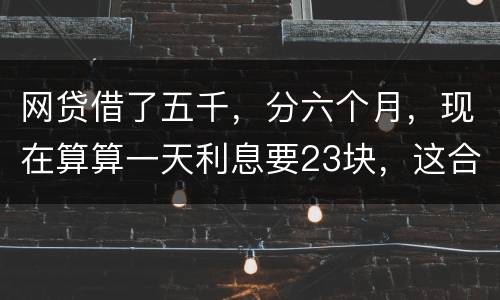 网贷借了五千，分六个月，现在算算一天利息要23块，这合理吗