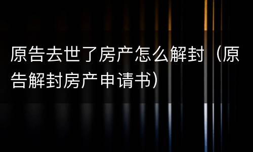 原告去世了房产怎么解封（原告解封房产申请书）