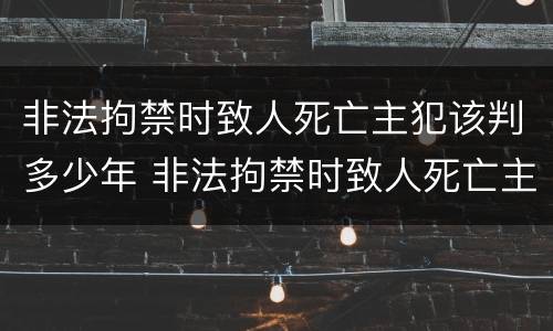 非法拘禁时致人死亡主犯该判多少年 非法拘禁时致人死亡主犯该判多少年徒刑
