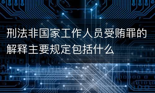 刑法非国家工作人员受贿罪的解释主要规定包括什么