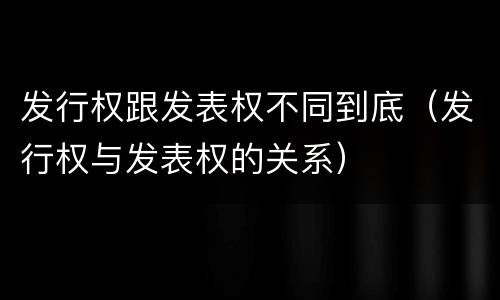 发行权跟发表权不同到底（发行权与发表权的关系）