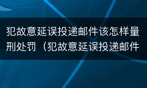 犯故意延误投递邮件该怎样量刑处罚（犯故意延误投递邮件该怎样量刑处罚案例）