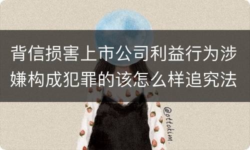 背信损害上市公司利益行为涉嫌构成犯罪的该怎么样追究法律责任
