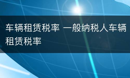 车辆租赁税率 一般纳税人车辆租赁税率