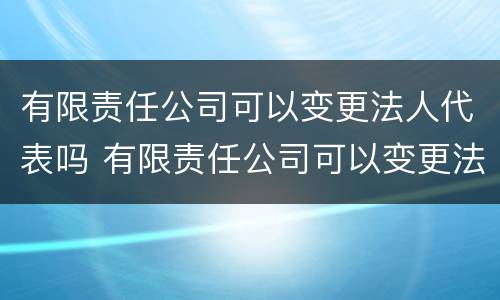 有限责任公司可以变更法人代表吗 有限责任公司可以变更法人代表吗怎么办