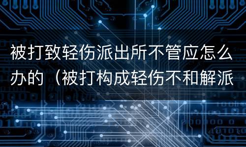 被打致轻伤派出所不管应怎么办的（被打构成轻伤不和解派出所会怎么办）