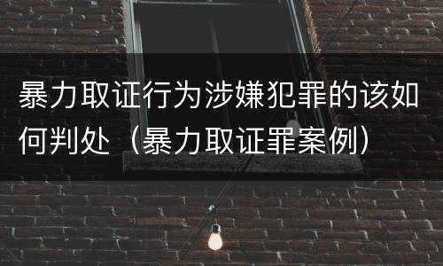 暴力取证行为涉嫌犯罪的该如何判处（暴力取证罪案例）