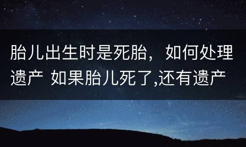 胎儿出生时是死胎，如何处理遗产 如果胎儿死了,还有遗产么