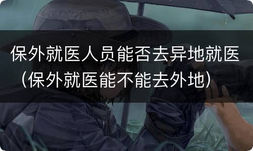 保外就医人员能否去异地就医（保外就医能不能去外地）