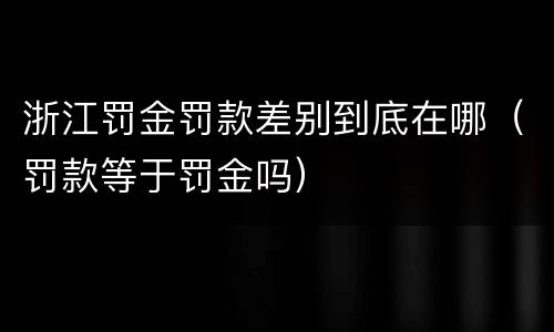 浙江罚金罚款差别到底在哪（罚款等于罚金吗）