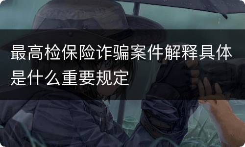 最高检保险诈骗案件解释具体是什么重要规定