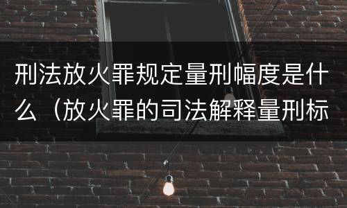 刑法放火罪规定量刑幅度是什么（放火罪的司法解释量刑标准）
