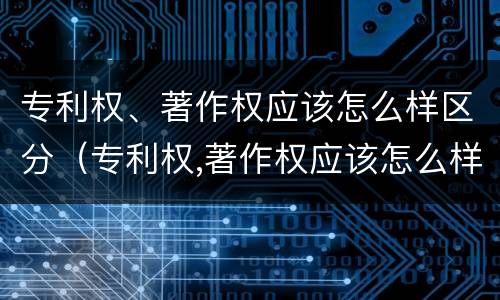 专利权、著作权应该怎么样区分（专利权,著作权应该怎么样区分真假）