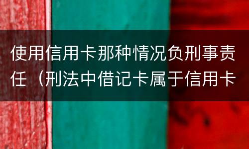 使用信用卡那种情况负刑事责任（刑法中借记卡属于信用卡）