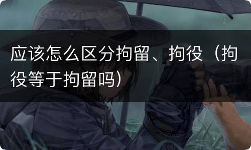 应该怎么区分拘留、拘役（拘役等于拘留吗）