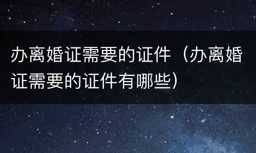 办离婚证需要的证件（办离婚证需要的证件有哪些）