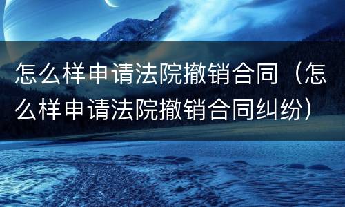 怎么样申请法院撤销合同（怎么样申请法院撤销合同纠纷）