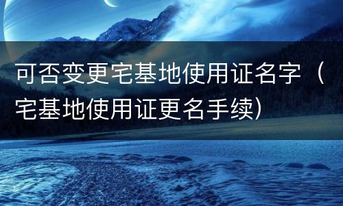 可否变更宅基地使用证名字（宅基地使用证更名手续）