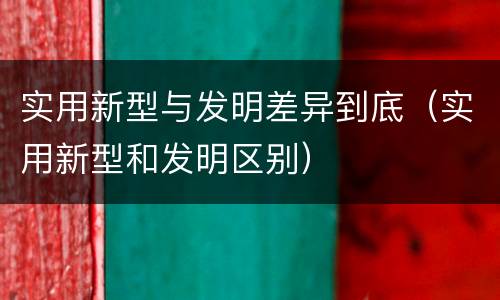 实用新型与发明差异到底（实用新型和发明区别）