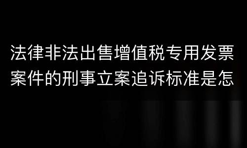 法律非法出售增值税专用发票案件的刑事立案追诉标准是怎么规定