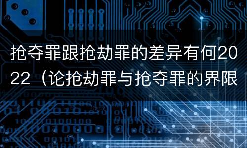 抢夺罪跟抢劫罪的差异有何2022（论抢劫罪与抢夺罪的界限）