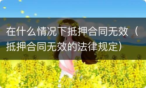 在什么情况下抵押合同无效（抵押合同无效的法律规定）