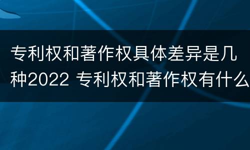 专利权和著作权具体差异是几种2022 专利权和著作权有什么区别