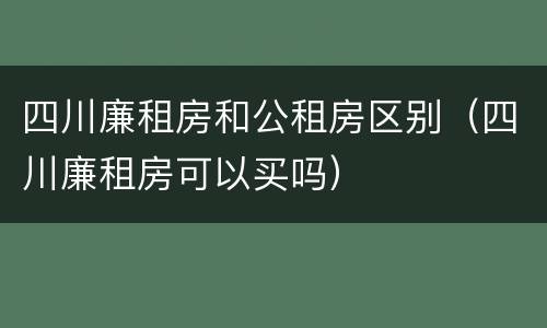 四川廉租房和公租房区别（四川廉租房可以买吗）