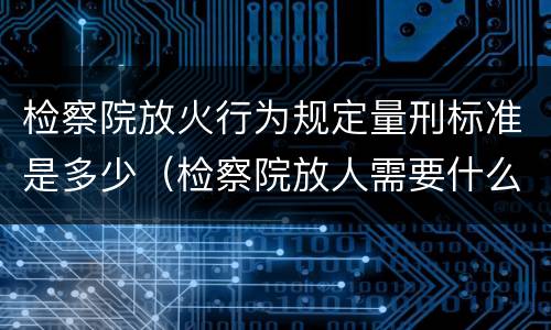 检察院放火行为规定量刑标准是多少（检察院放人需要什么材料）