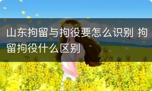 山东拘留与拘役要怎么识别 拘留拘役什么区别