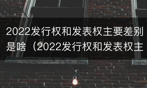 2022发行权和发表权主要差别是啥（2022发行权和发表权主要差别是啥呢）