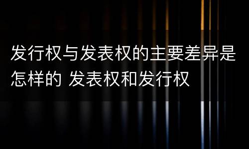 发行权与发表权的主要差异是怎样的 发表权和发行权