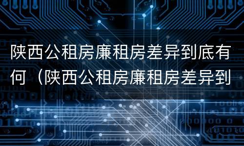 陕西公租房廉租房差异到底有何（陕西公租房廉租房差异到底有何影响）